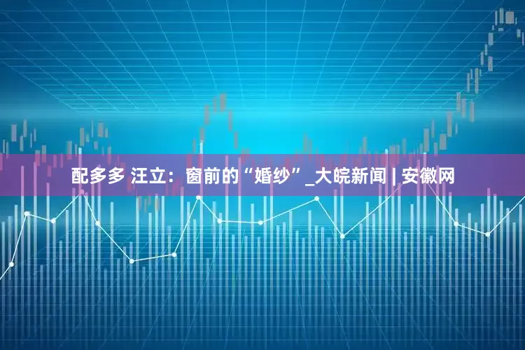 配多多 汪立：窗前的“婚纱”_大皖新闻 | 安徽网