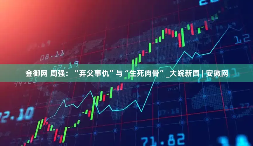 金御网 周强：“弃父事仇”与“生死肉骨”_大皖新闻 | 安徽网
