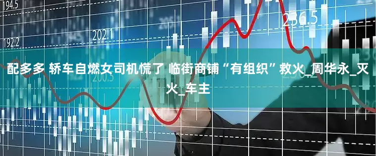配多多 轿车自燃女司机慌了 临街商铺“有组织”救火_周华永_灭火_车主