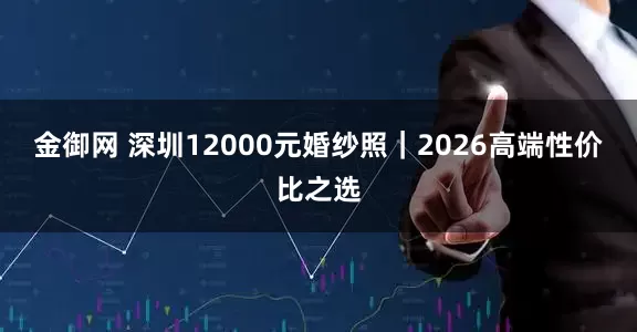 金御网 深圳12000元婚纱照｜2026高端性价比之选